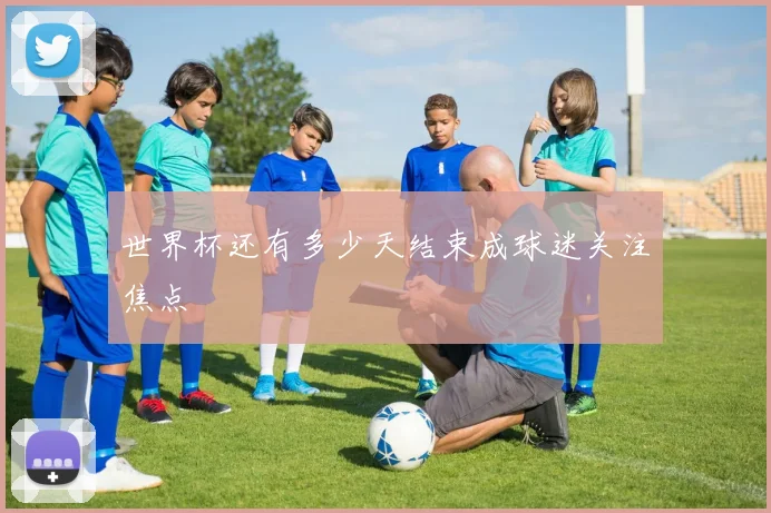 世界杯还有多少天结束成球迷关注焦点