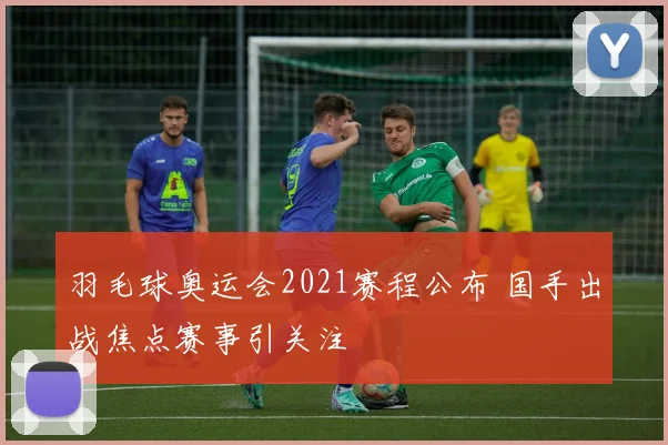 羽毛球奥运会2021赛程公布 国手出战焦点赛事引关注