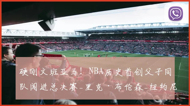 硬刚文班亚马！NBA历史首创父子同队闯进总决赛_里克·布伦森_纽约尼克斯_1