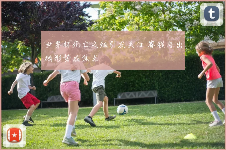 世界杯死亡之组引发关注 赛程与出线形势成焦点