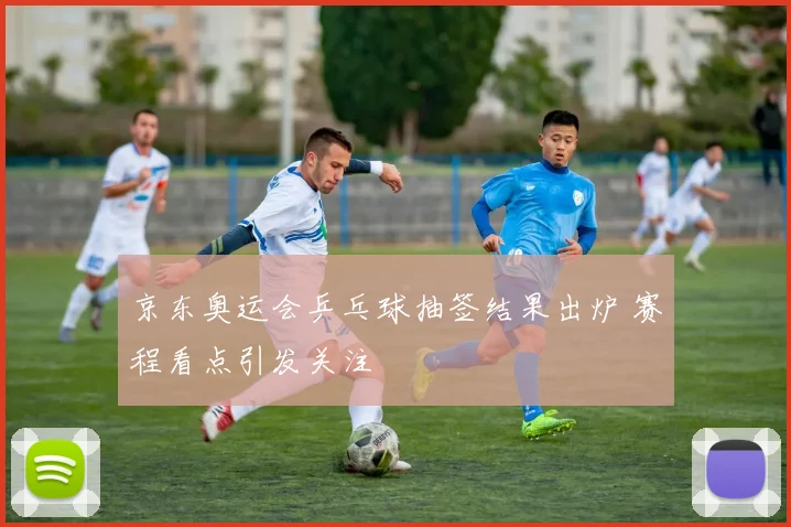 京东奥运会乒乓球抽签结果出炉 赛程看点引发关注