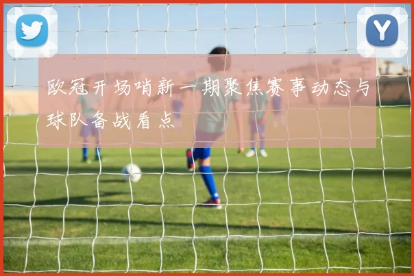 欧冠开场哨新一期聚焦赛事动态与球队备战看点