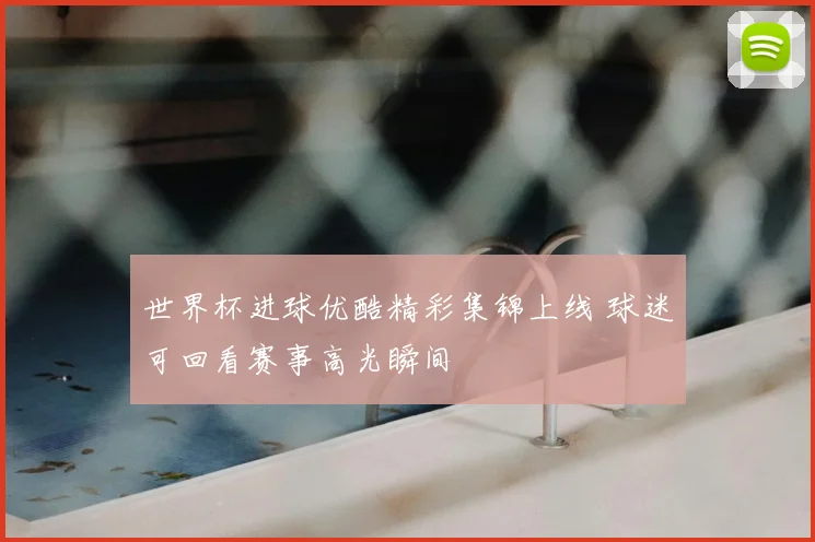 世界杯进球优酷精彩集锦上线 球迷可回看赛事高光瞬间