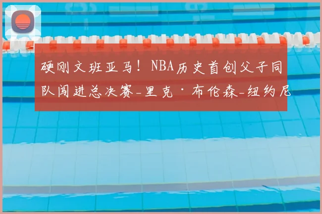 硬刚文班亚马！NBA历史首创父子同队闯进总决赛_里克·布伦森_纽约尼克斯_1