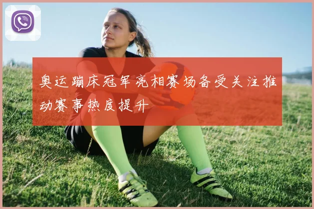 奥运蹦床冠军亮相赛场备受关注推动赛事热度提升