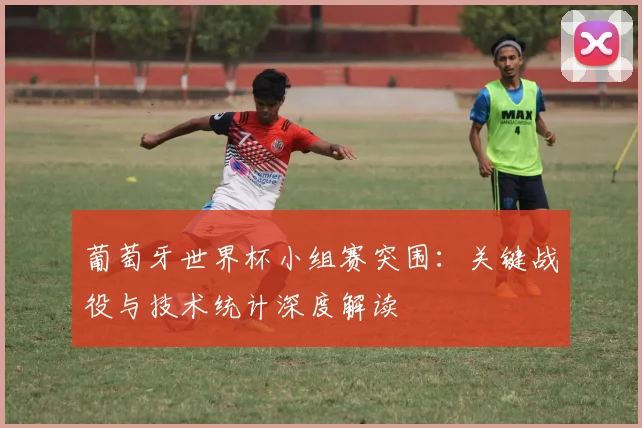 葡萄牙世界杯小组赛突围：关键战役与技术统计深度解读