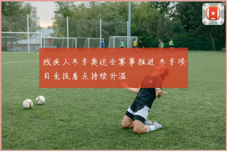 残疾人冬季奥运会赛事推进 冬季项目竞技看点持续升温