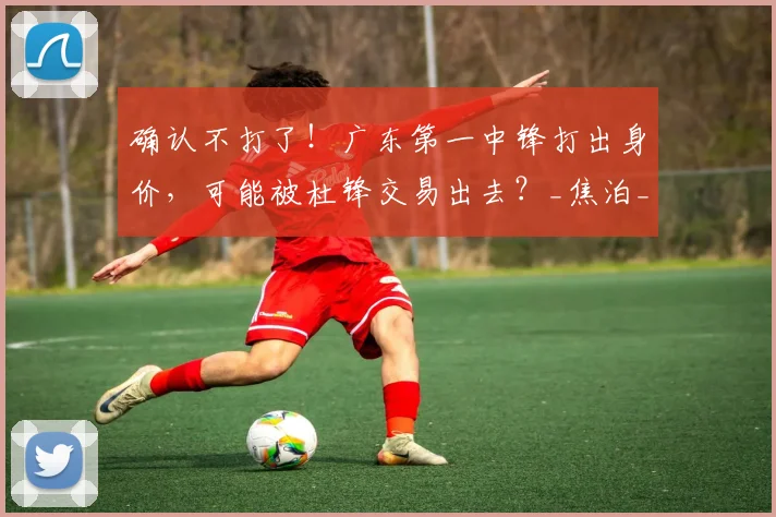 确认不打了！广东第一中锋打出身价，可能被杜锋交易出去？_焦泊_乔在_比赛