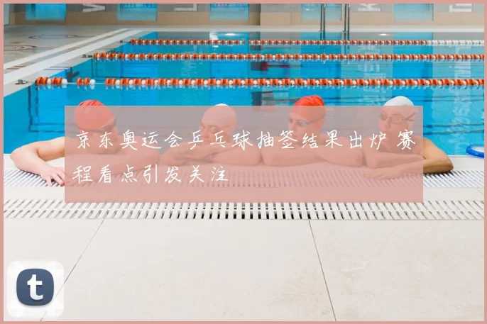 京东奥运会乒乓球抽签结果出炉 赛程看点引发关注