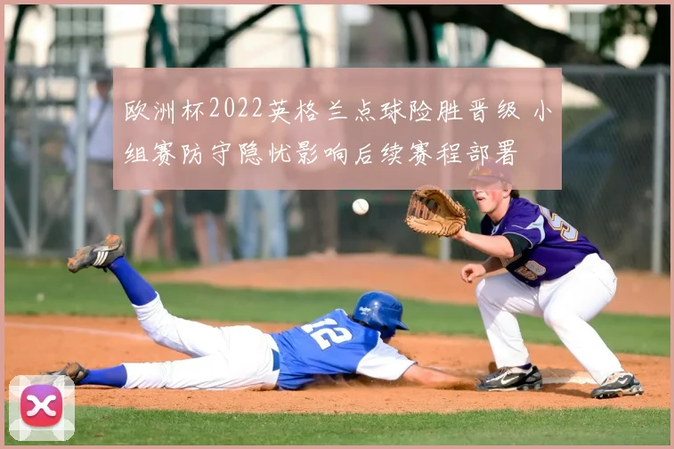 欧洲杯2022英格兰点球险胜晋级 小组赛防守隐忧影响后续赛程部署