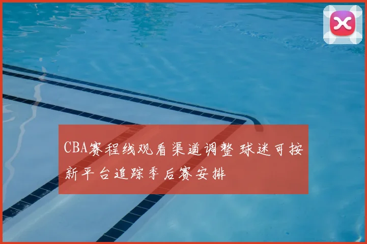 CBA赛程线观看渠道调整 球迷可按新平台追踪季后赛安排