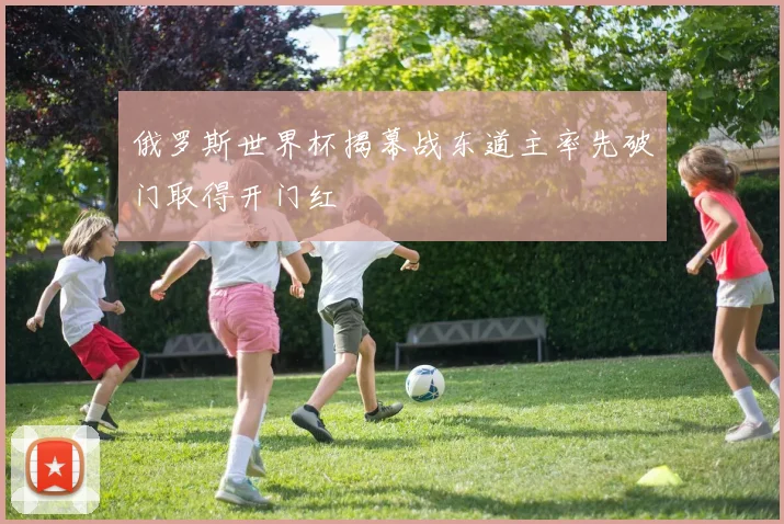 俄罗斯世界杯揭幕战东道主率先破门取得开门红