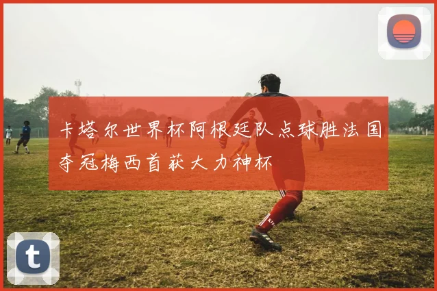 卡塔尔世界杯阿根廷队点球胜法国夺冠梅西首获大力神杯