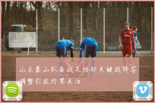 山东泰山队备战足协杯关键战阵容调整引发外界关注