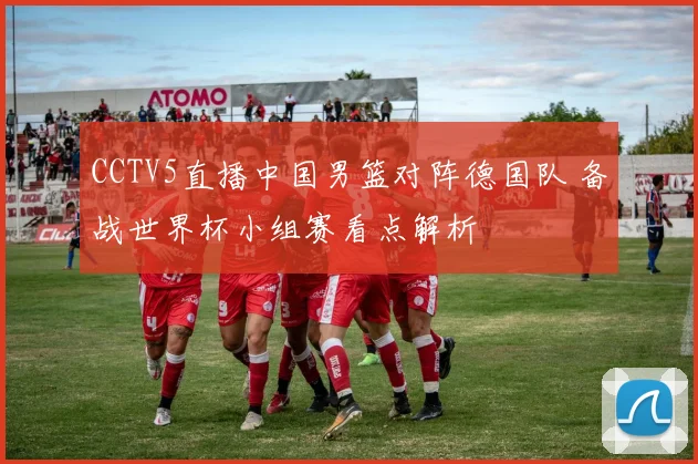 CCTV5直播中国男篮对阵德国队 备战世界杯小组赛看点解析