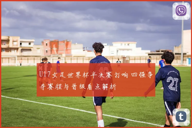 U17女足世界杯半决赛打响 四强争夺赛程与晋级看点解析
