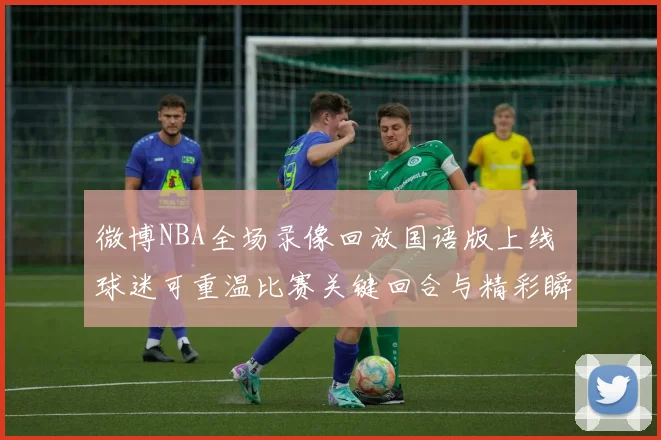 微博NBA全场录像回放国语版上线 球迷可重温比赛关键回合与精彩瞬间