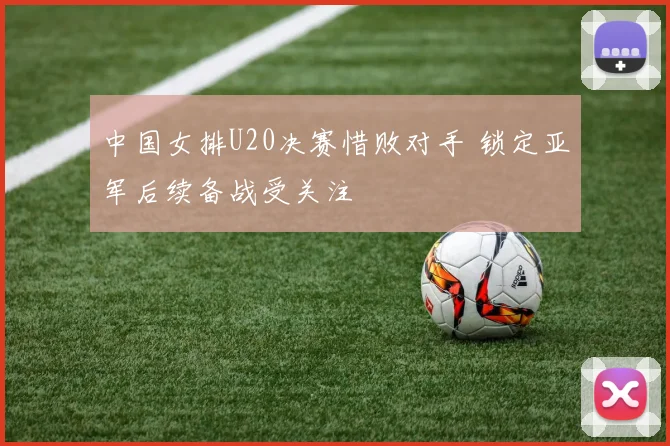 中国女排U20决赛惜败对手 锁定亚军后续备战受关注