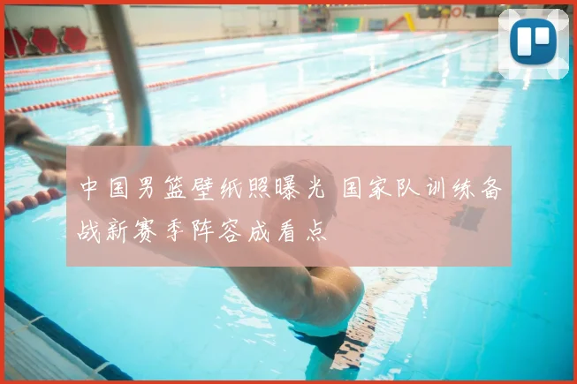 中国男篮壁纸照曝光 国家队训练备战新赛季阵容成看点