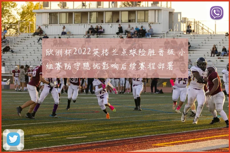 欧洲杯2022英格兰点球险胜晋级 小组赛防守隐忧影响后续赛程部署