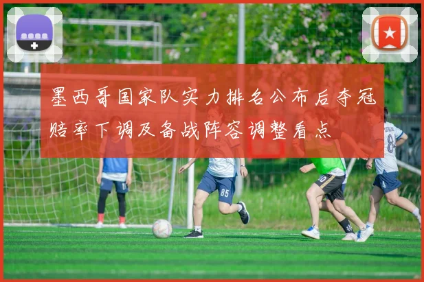 墨西哥国家队实力排名公布后夺冠赔率下调及备战阵容调整看点