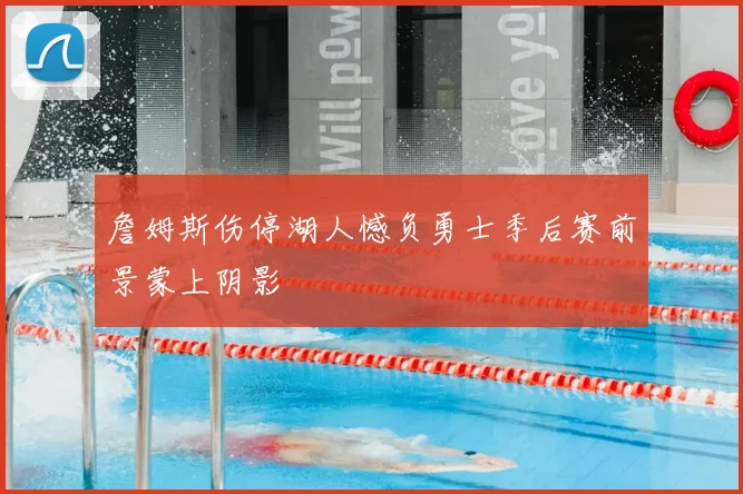 詹姆斯伤停湖人憾负勇士季后赛前景蒙上阴影