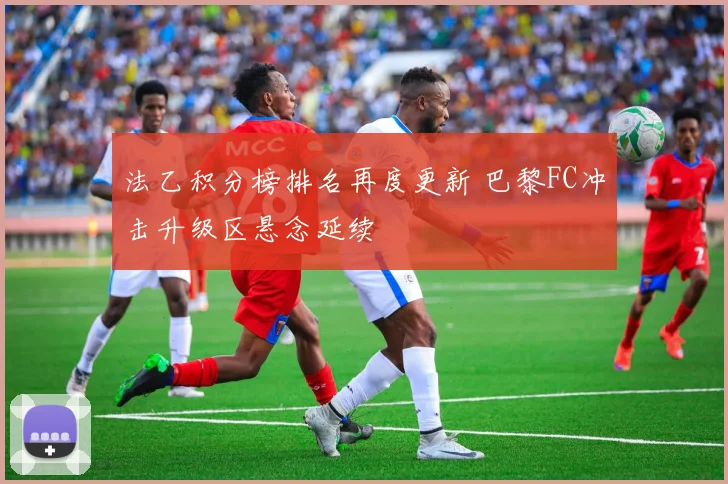 法乙积分榜排名再度更新 巴黎FC冲击升级区悬念延续
