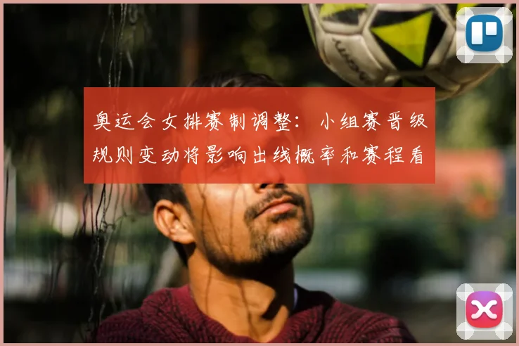 奥运会女排赛制调整：小组赛晋级规则变动将影响出线概率和赛程看点