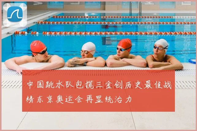 中国跳水队包揽三金创历史最佳战绩东京奥运会再显统治力