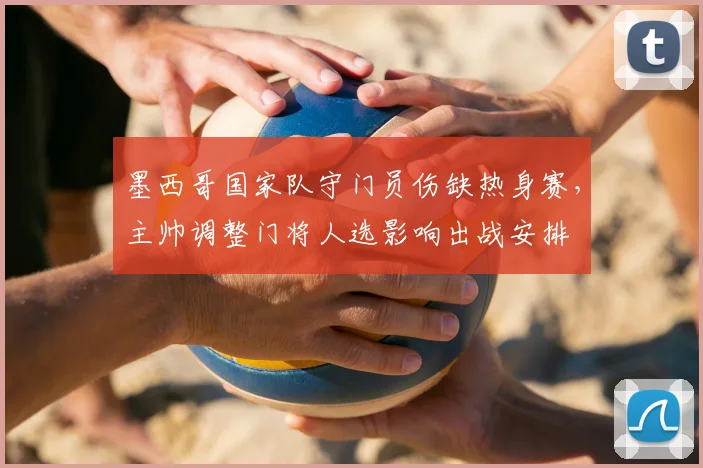 墨西哥国家队守门员伤缺热身赛，主帅调整门将人选影响出战安排