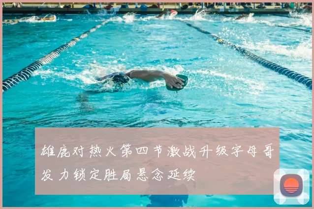 雄鹿对热火第四节激战升级字母哥发力锁定胜局悬念延续