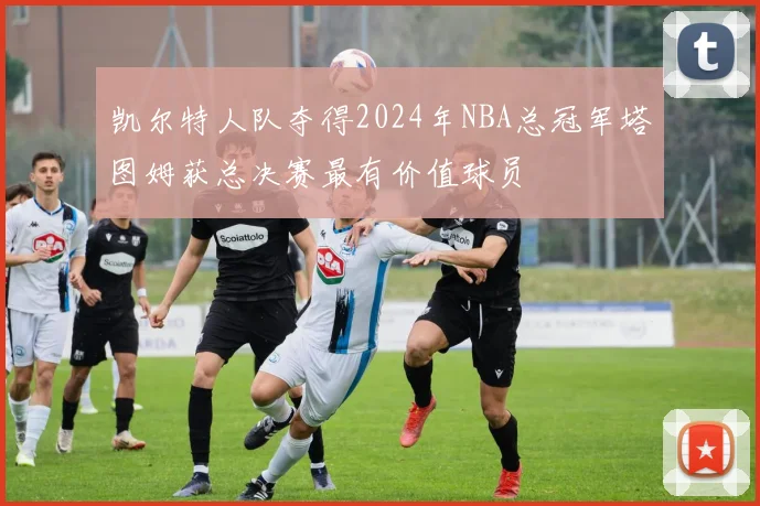 凯尔特人队夺得2024年NBA总冠军塔图姆获总决赛最有价值球员