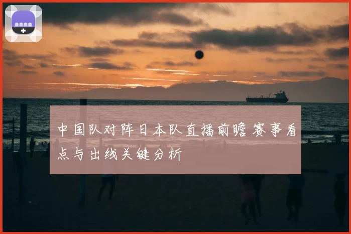 中国队对阵日本队直播前瞻 赛事看点与出线关键分析