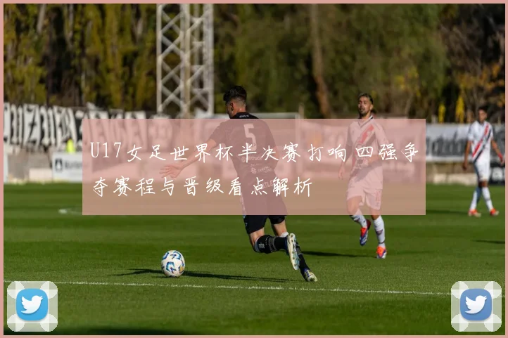 U17女足世界杯半决赛打响 四强争夺赛程与晋级看点解析