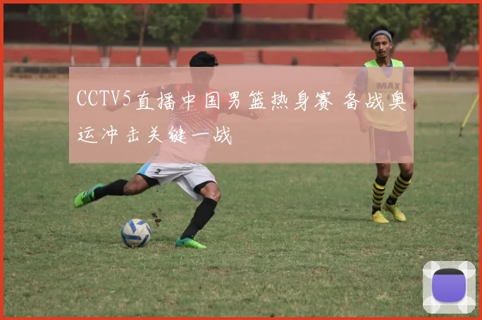 CCTV5直播中国男篮热身赛 备战奥运冲击关键一战