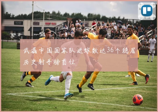 武磊中国国家队进球数达36个稳居历史射手榜首位