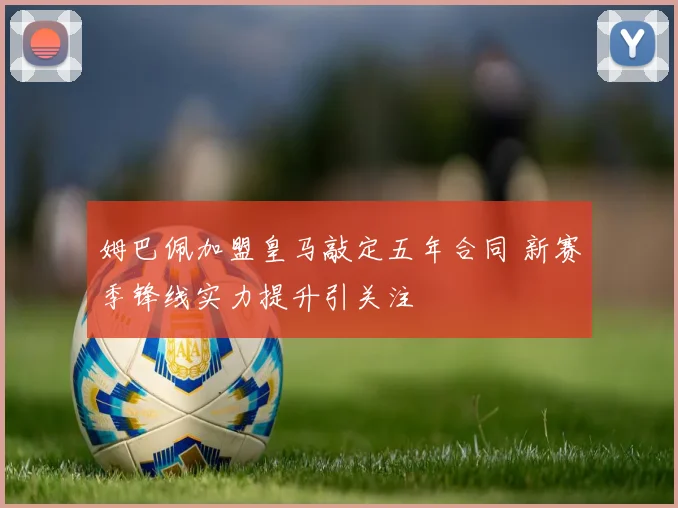 姆巴佩加盟皇马敲定五年合同 新赛季锋线实力提升引关注