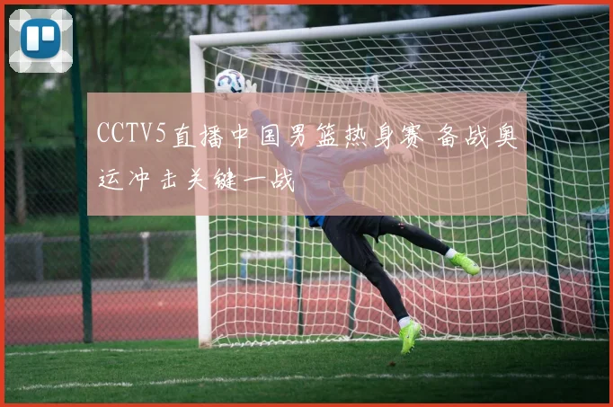 CCTV5直播中国男篮热身赛 备战奥运冲击关键一战