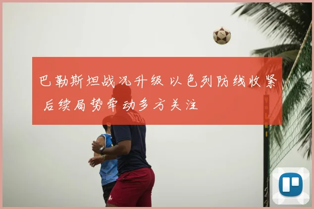 巴勒斯坦战况升级 以色列防线收紧 后续局势牵动多方关注