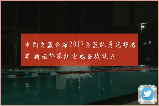 中国男篮公布2017男篮队员完整名单 新老阵容组合成备战焦点