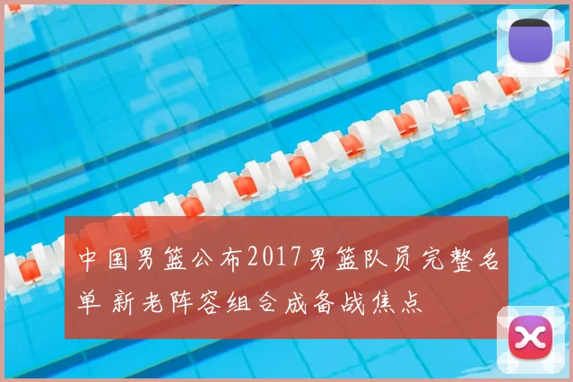中国男篮公布2017男篮队员完整名单 新老阵容组合成备战焦点