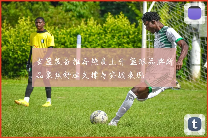 女篮装备推荐热度上升 篮球品牌新品聚焦舒适支撑与实战表现