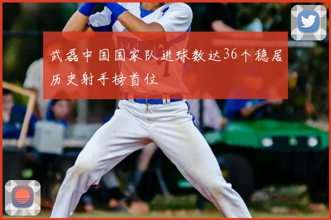武磊中国国家队进球数达36个稳居历史射手榜首位