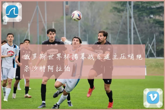 俄罗斯世界杯揭幕战东道主压哨绝杀沙特阿拉伯