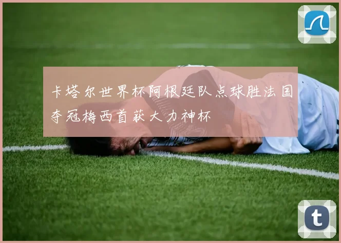 卡塔尔世界杯阿根廷队点球胜法国夺冠梅西首获大力神杯