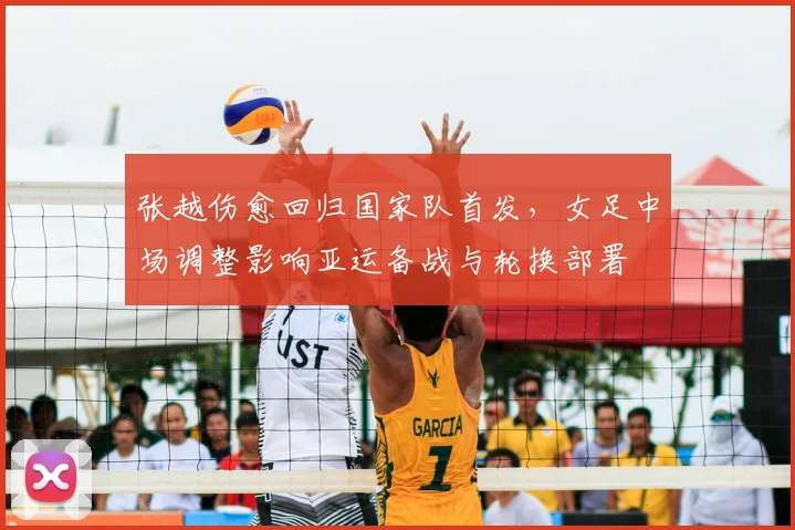 张越伤愈回归国家队首发,女足中场调整影响亚运备战与轮换部署
