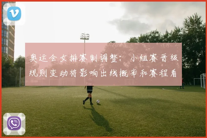 奥运会女排赛制调整：小组赛晋级规则变动将影响出线概率和赛程看点