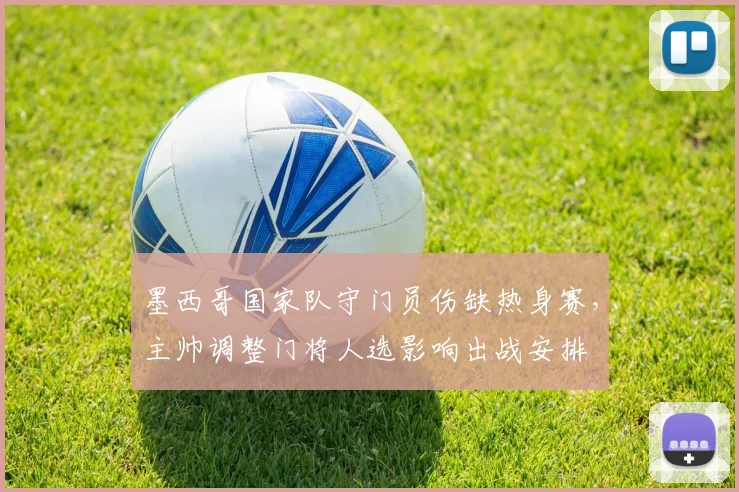 墨西哥国家队守门员伤缺热身赛，主帅调整门将人选影响出战安排