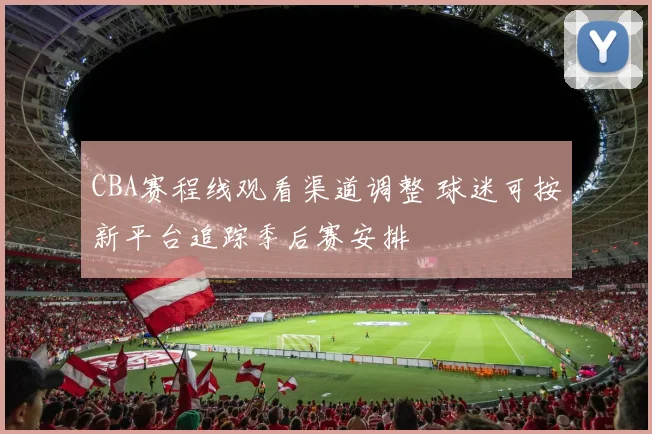 CBA赛程线观看渠道调整 球迷可按新平台追踪季后赛安排