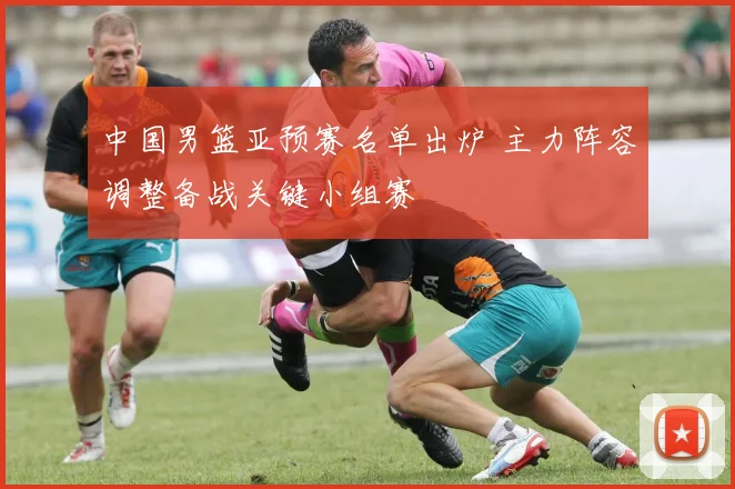 中国男篮亚预赛名单出炉 主力阵容调整备战关键小组赛